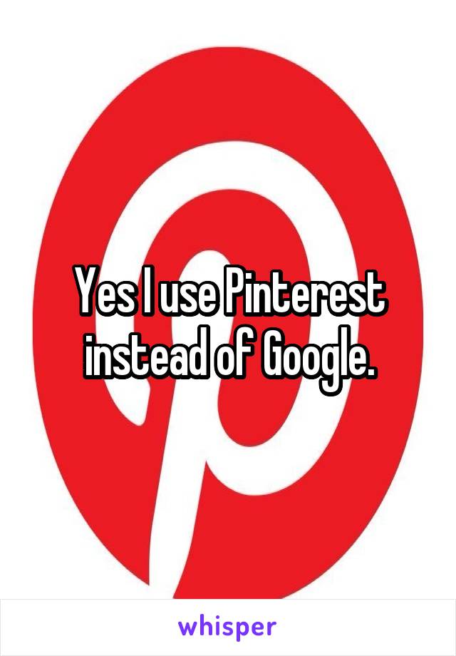 Yes I use Pinterest instead of Google.