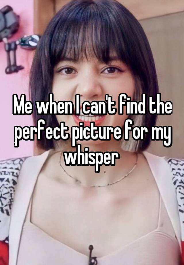 Me when I can't find the perfect picture for my whisper 