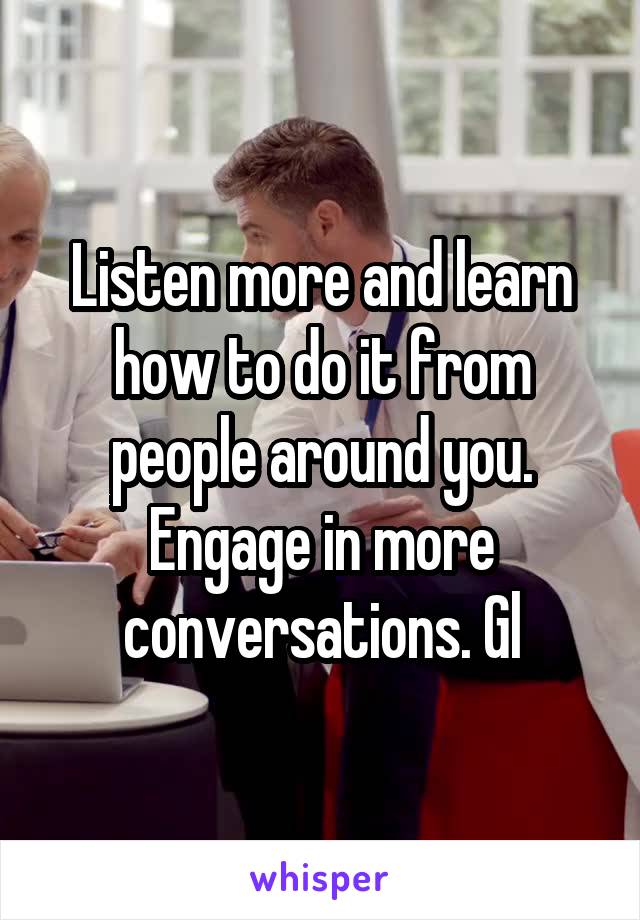 Listen more and learn how to do it from people around you. Engage in more conversations. Gl