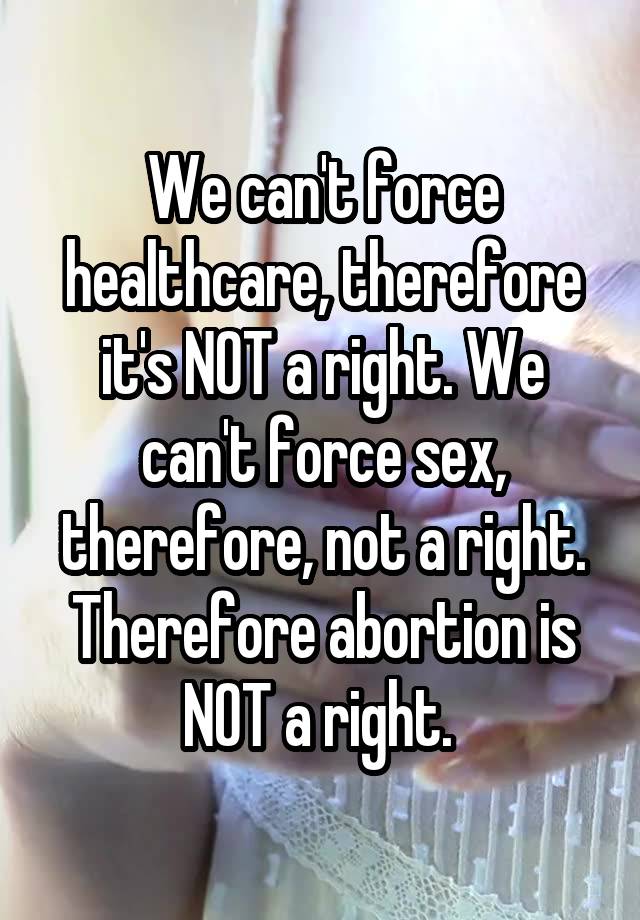 We can't force healthcare, therefore it's NOT a right. We can't force sex, therefore, not a right. Therefore abortion is NOT a right. 