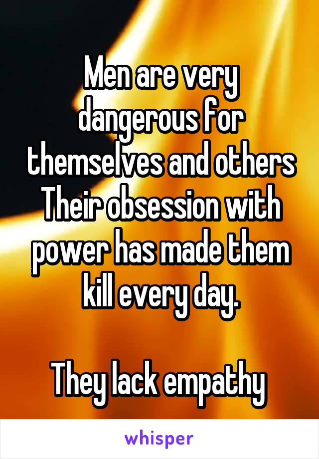 Men are very dangerous for themselves and others
Their obsession with power has made them kill every day.

They lack empathy 