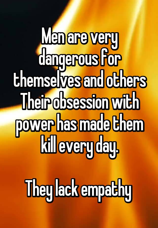 Men are very dangerous for themselves and others
Their obsession with power has made them kill every day.

They lack empathy 