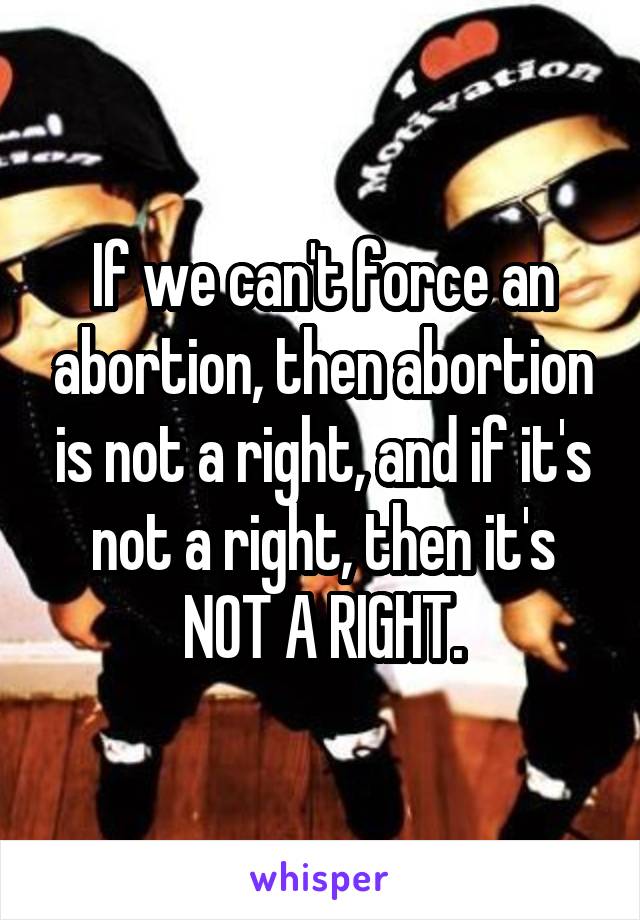 If we can't force an abortion, then abortion is not a right, and if it's not a right, then it's NOT A RIGHT.