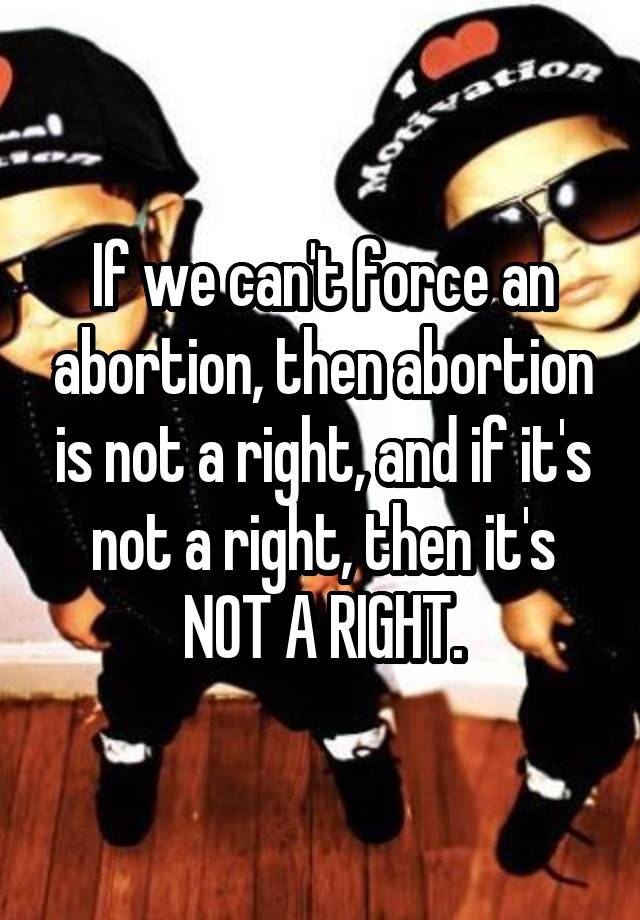If we can't force an abortion, then abortion is not a right, and if it's not a right, then it's NOT A RIGHT.