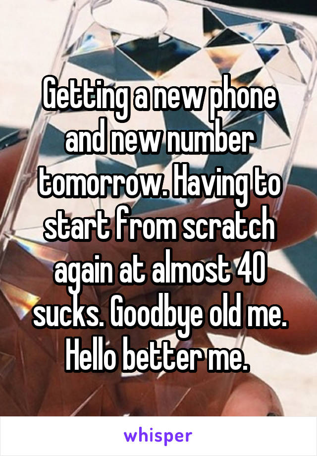 Getting a new phone and new number tomorrow. Having to start from scratch again at almost 40 sucks. Goodbye old me.
Hello better me. 