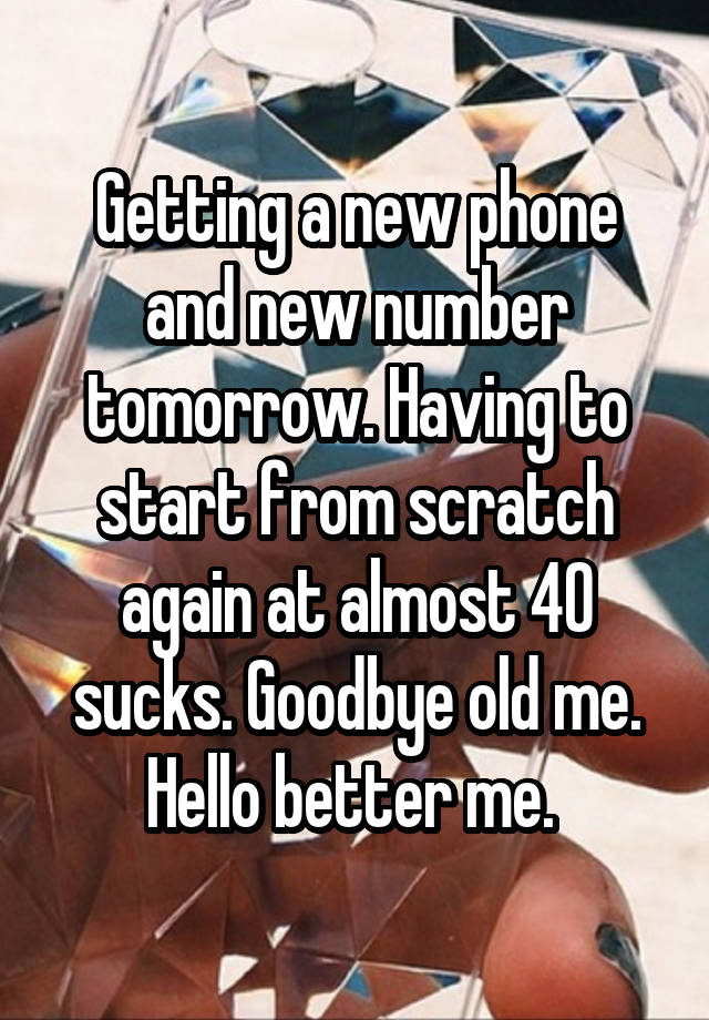 Getting a new phone and new number tomorrow. Having to start from scratch again at almost 40 sucks. Goodbye old me.
Hello better me. 