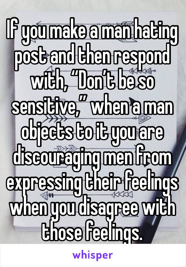 If you make a man hating post and then respond with, “Don’t be so sensitive,” when a man objects to it you are discouraging men from expressing their feelings when you disagree with those feelings.