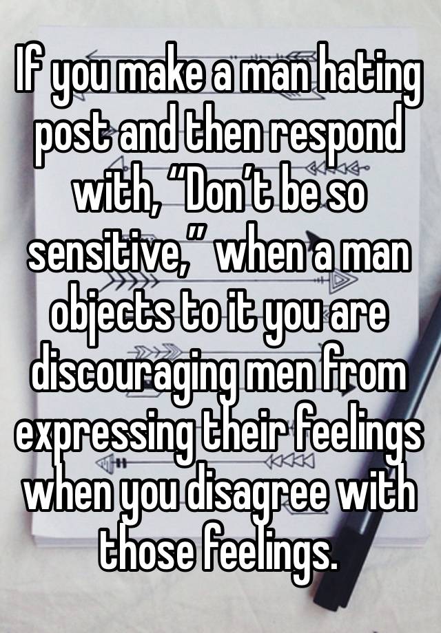 If you make a man hating post and then respond with, “Don’t be so sensitive,” when a man objects to it you are discouraging men from expressing their feelings when you disagree with those feelings.