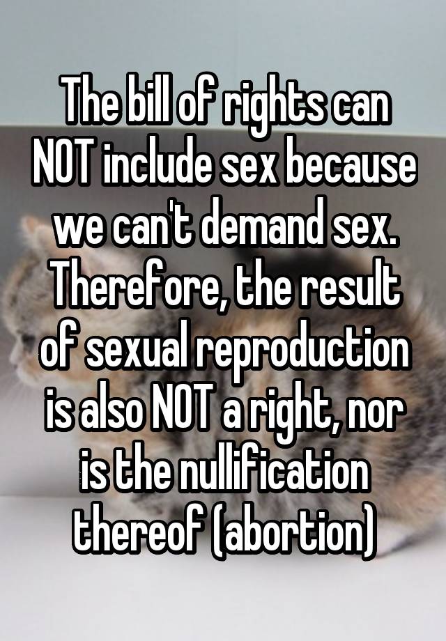 The bill of rights can NOT include sex because we can't demand sex. Therefore, the result of sexual reproduction is also NOT a right, nor is the nullification thereof (abortion)