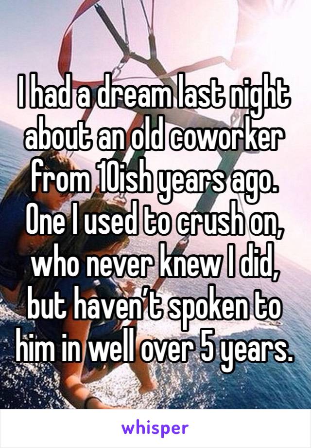 I had a dream last night about an old coworker from 10ish years ago. One I used to crush on, who never knew I did, but haven’t spoken to him in well over 5 years. 