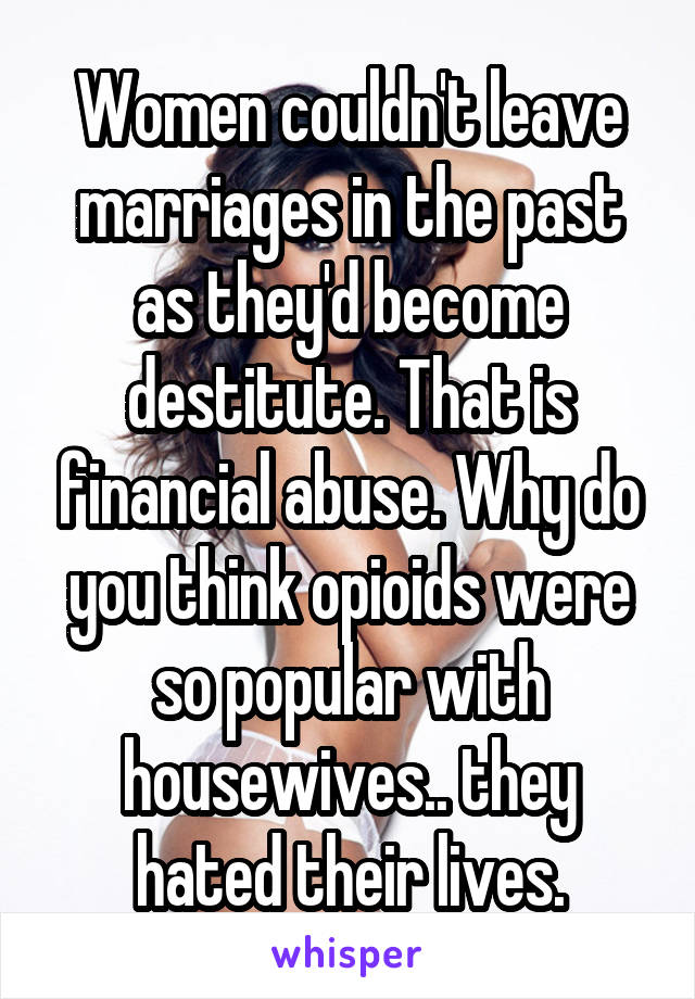 Women couldn't leave marriages in the past as they'd become destitute. That is financial abuse. Why do you think opioids were so popular with housewives.. they hated their lives.