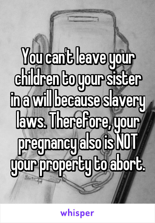 You can't leave your children to your sister in a will because slavery laws. Therefore, your pregnancy also is NOT your property to abort.