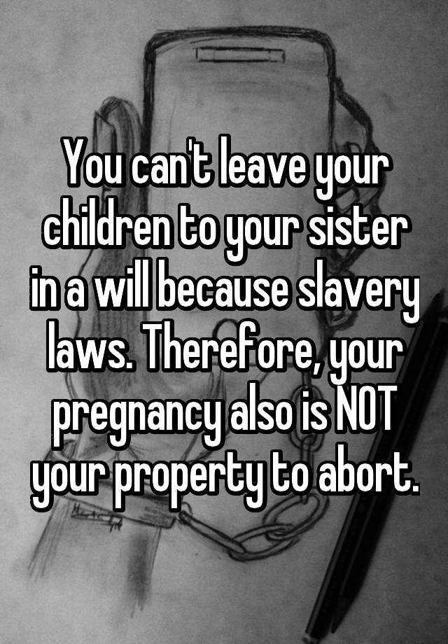 You can't leave your children to your sister in a will because slavery laws. Therefore, your pregnancy also is NOT your property to abort.