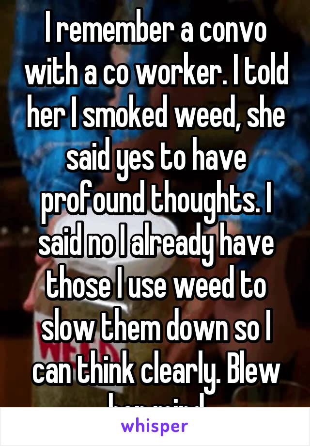I remember a convo with a co worker. I told her I smoked weed, she said yes to have profound thoughts. I said no I already have those I use weed to slow them down so I can think clearly. Blew her mind