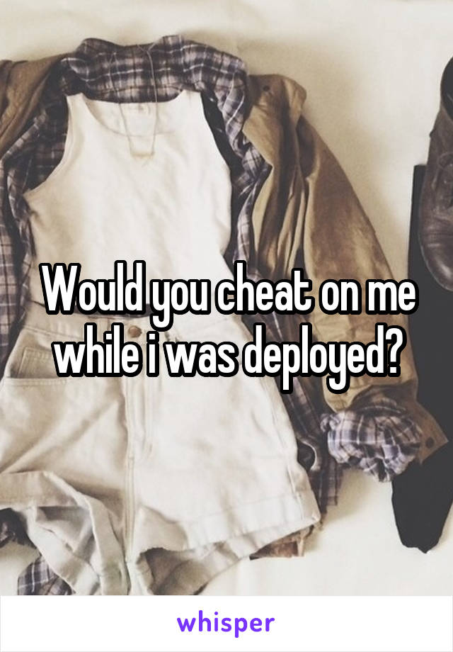 Would you cheat on me while i was deployed?