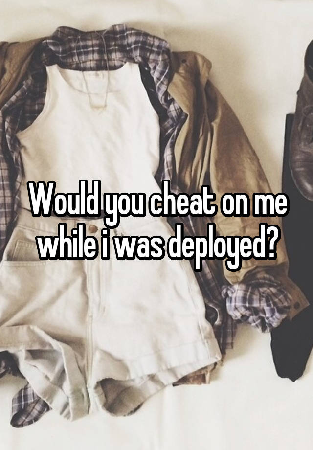 Would you cheat on me while i was deployed?