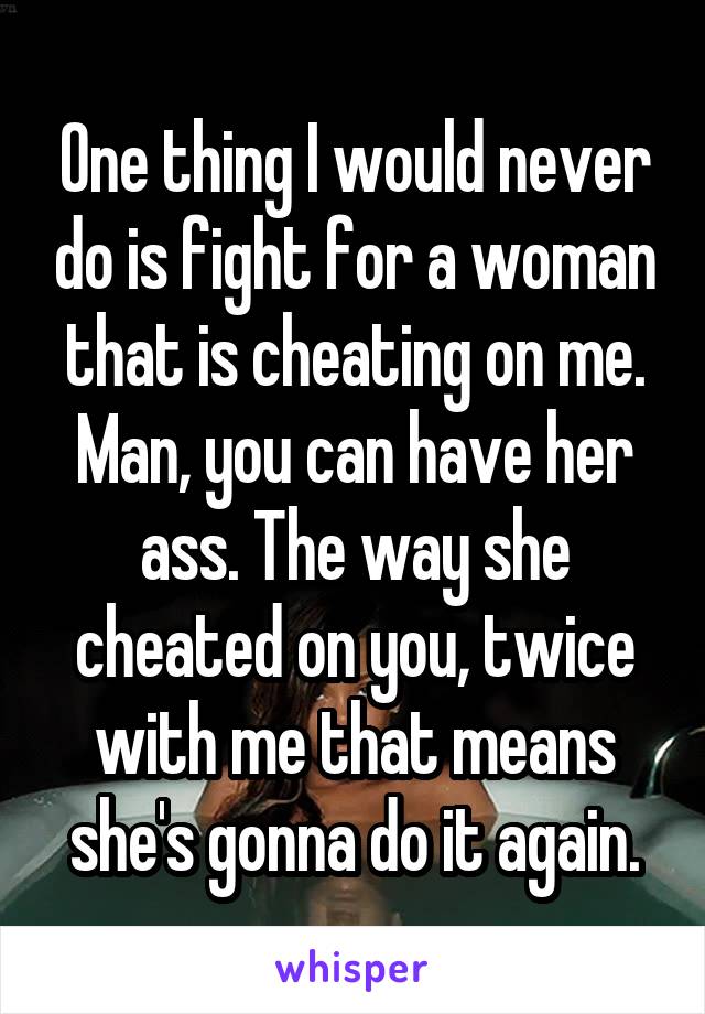 One thing I would never do is fight for a woman that is cheating on me.
Man, you can have her ass. The way she cheated on you, twice with me that means she's gonna do it again.