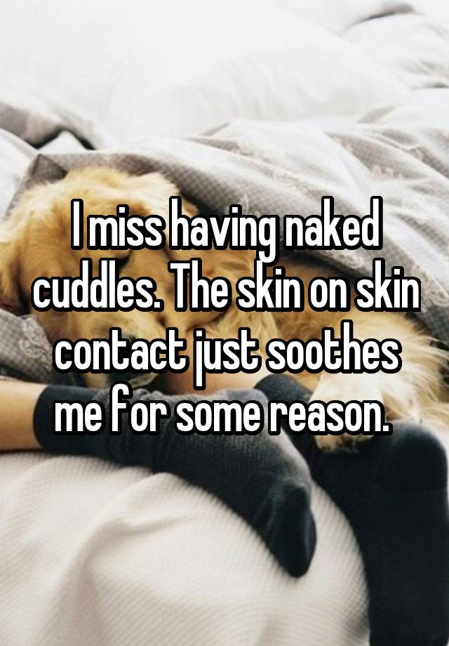 I miss having naked cuddles. The skin on skin contact just soothes me for some reason. 