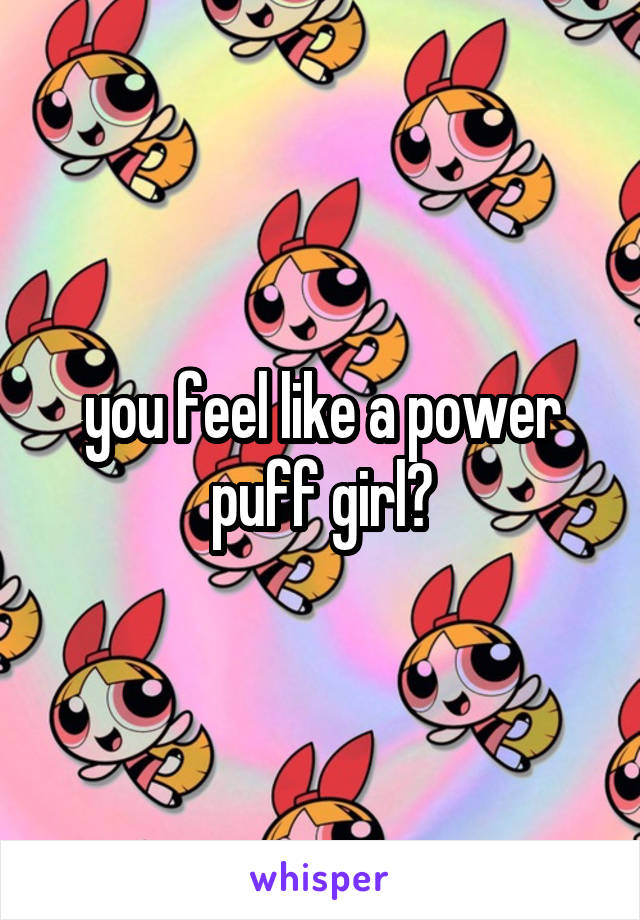 you feel like a power puff girl?