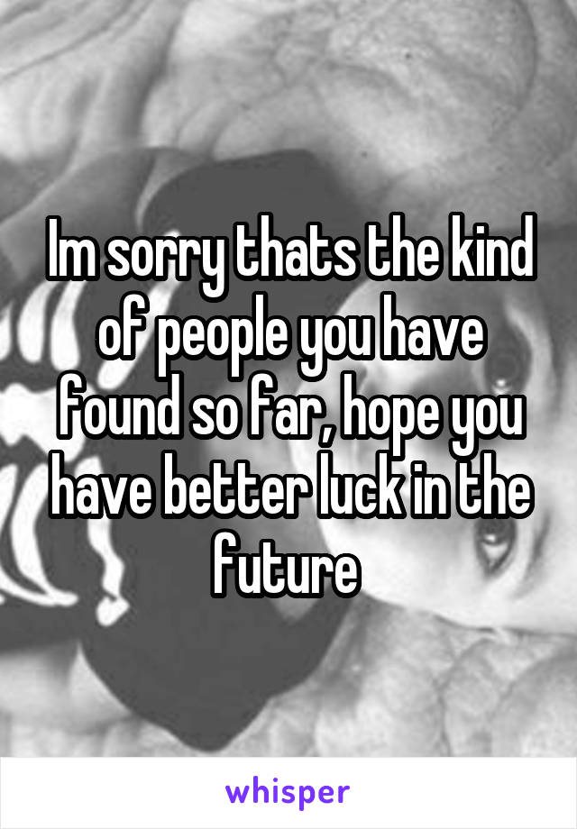 Im sorry thats the kind of people you have found so far, hope you have better luck in the future 