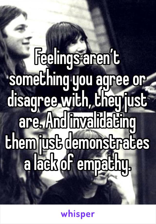 Feelings aren’t something you agree or disagree with, they just are. And invalidating them just demonstrates a lack of empathy.