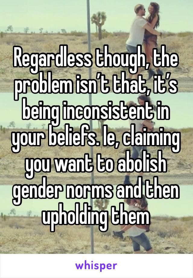 Regardless though, the problem isn’t that, it’s being inconsistent in your beliefs. Ie, claiming you want to abolish gender norms and then upholding them