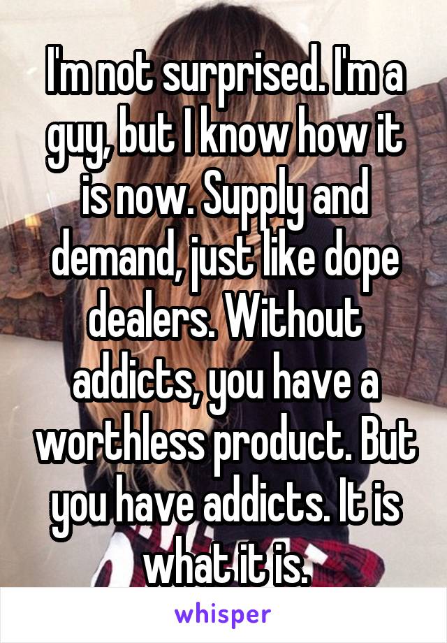 I'm not surprised. I'm a guy, but I know how it is now. Supply and demand, just like dope dealers. Without addicts, you have a worthless product. But you have addicts. It is what it is.