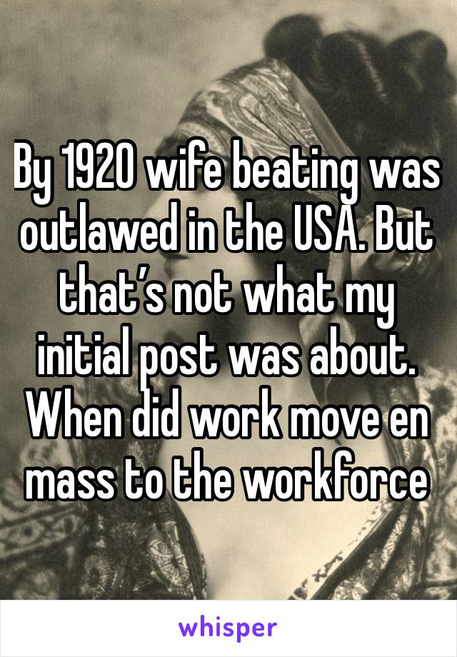 By 1920 wife beating was outlawed in the USA. But that’s not what my initial post was about. When did work move en mass to the workforce