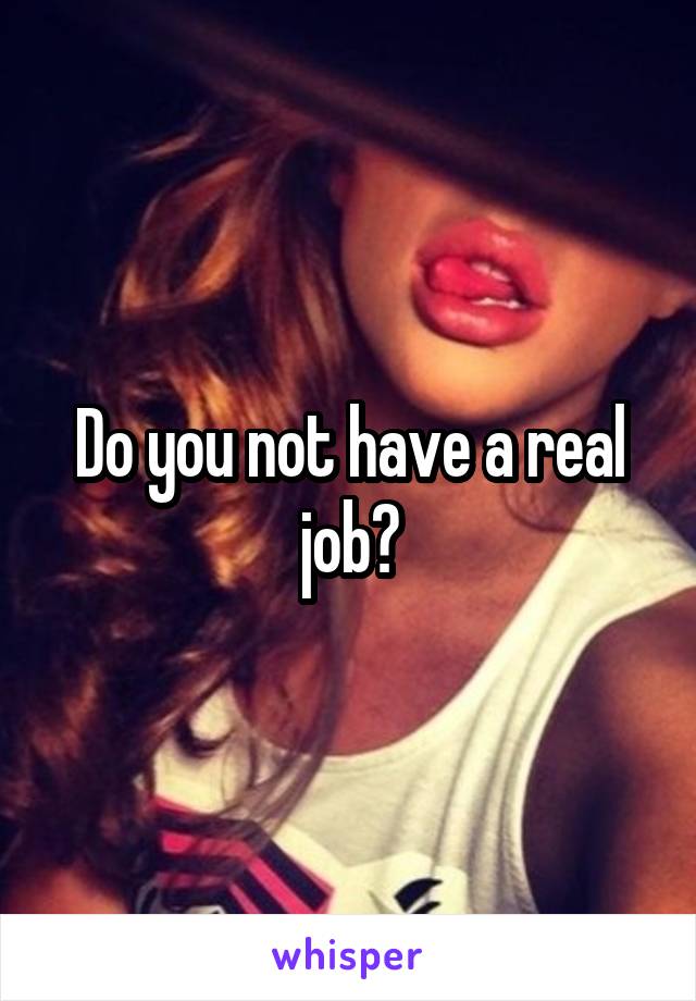 Do you not have a real job?