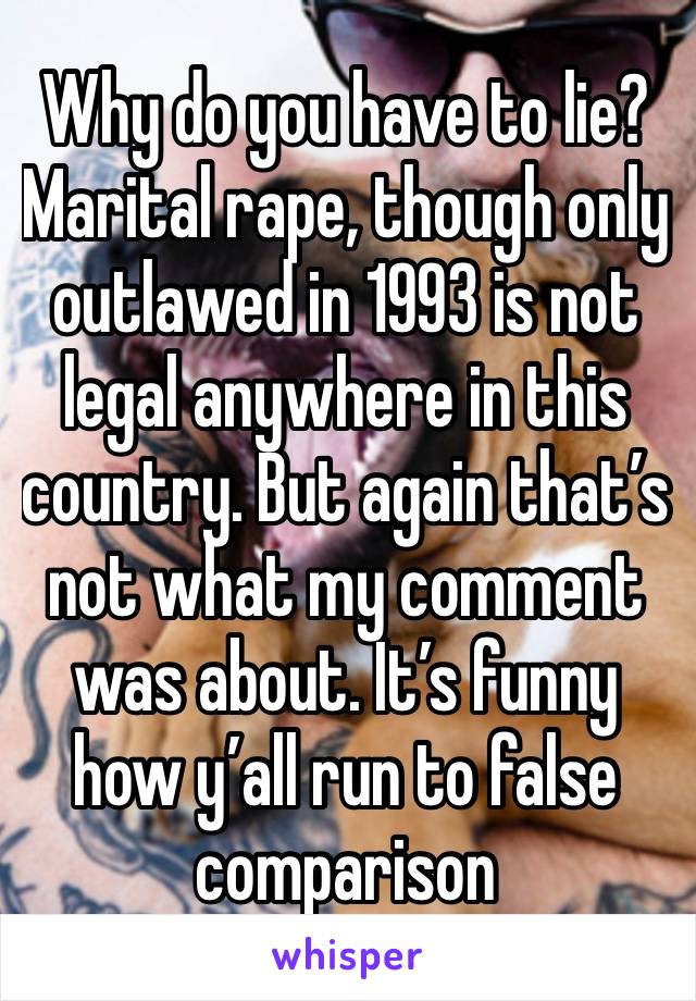 Why do you have to lie? Marital rape, though only outlawed in 1993 is not legal anywhere in this country. But again that’s not what my comment was about. It’s funny how y’all run to false comparison