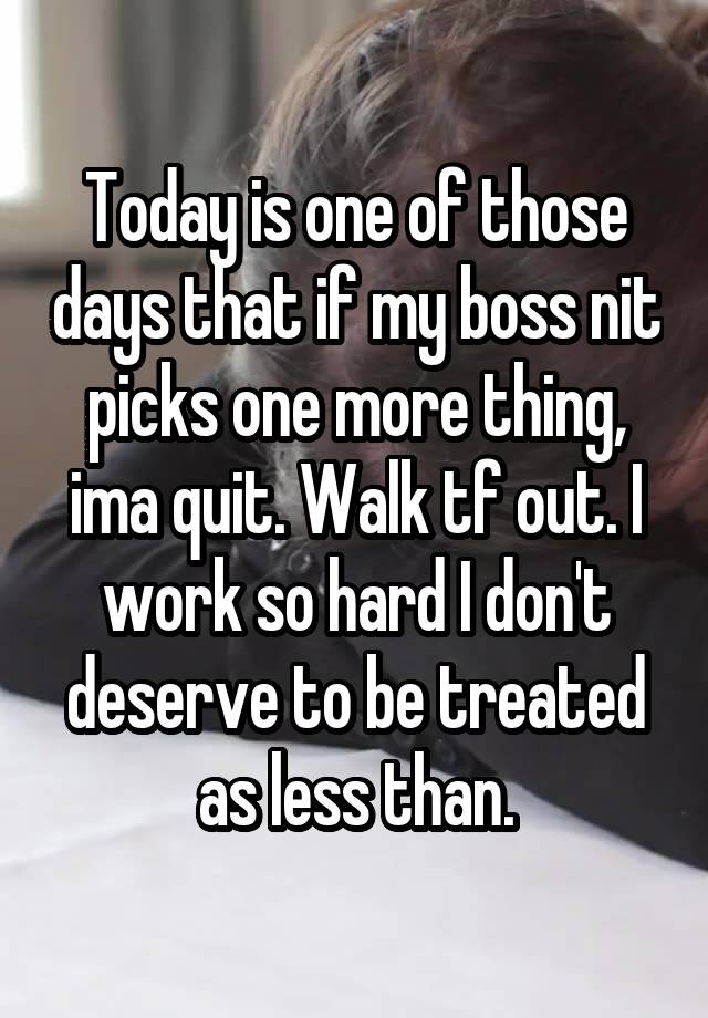 Today is one of those days that if my boss nit picks one more thing, ima quit. Walk tf out. I work so hard I don't deserve to be treated as less than.