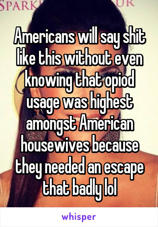 Americans will say shit like this without even knowing that opiod usage was highest amongst American housewives because they needed an escape that badly lol