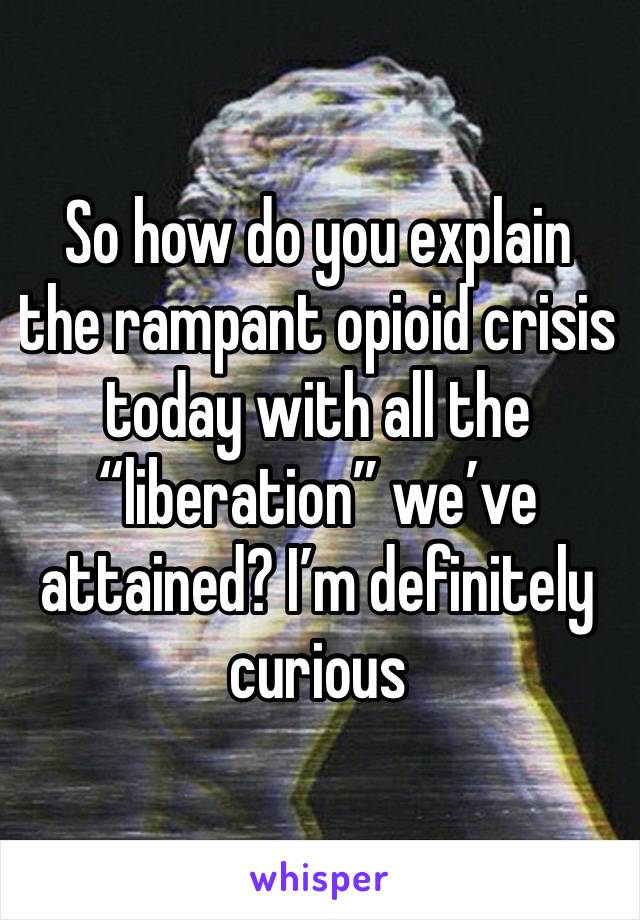 So how do you explain the rampant opioid crisis today with all the “liberation” we’ve attained? I’m definitely curious