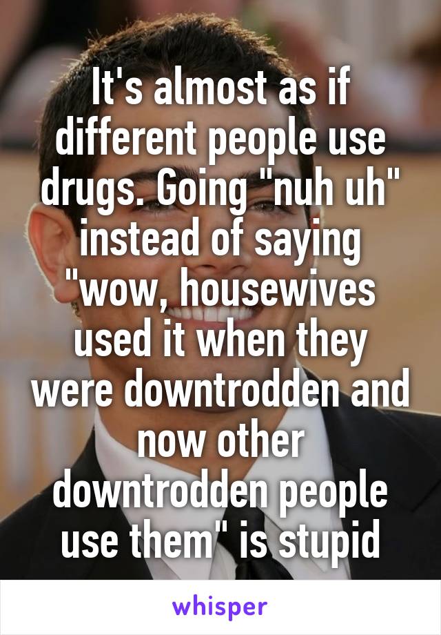 It's almost as if different people use drugs. Going "nuh uh" instead of saying "wow, housewives used it when they were downtrodden and now other downtrodden people use them" is stupid