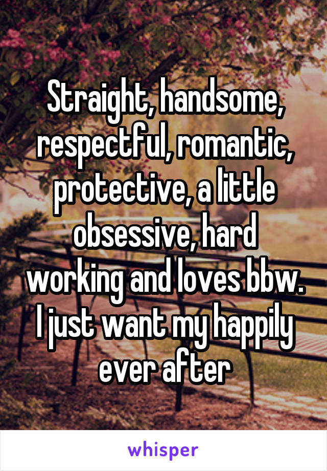 Straight, handsome, respectful, romantic, protective, a little obsessive, hard working and loves bbw.
I just want my happily ever after