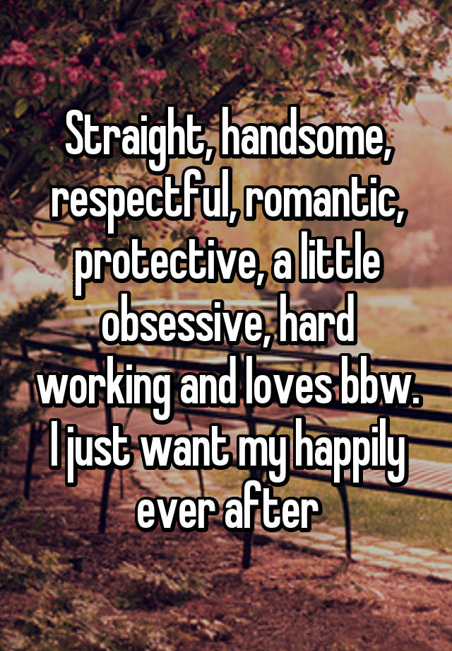 Straight, handsome, respectful, romantic, protective, a little obsessive, hard working and loves bbw.
I just want my happily ever after