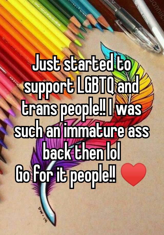 Just started to support LGBTQ and trans people!! I was such an immature ass back then lol
Go for it people!! ♥️
