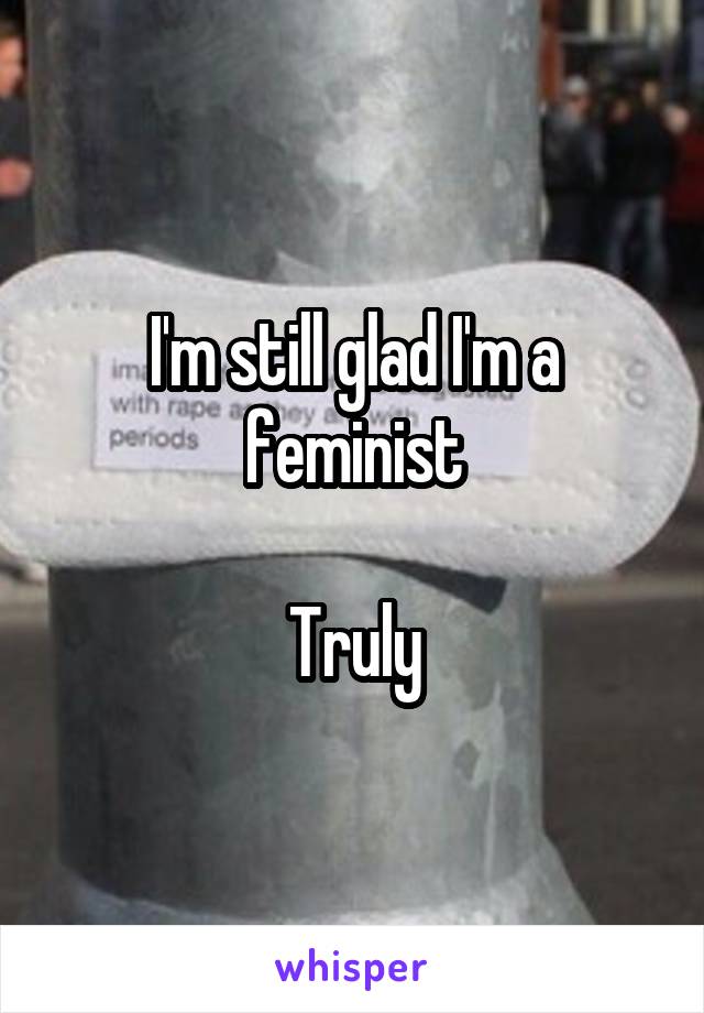 I'm still glad I'm a feminist

Truly