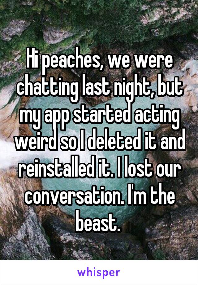 Hi peaches, we were chatting last night, but my app started acting weird so I deleted it and reinstalled it. I lost our conversation. I'm the beast. 