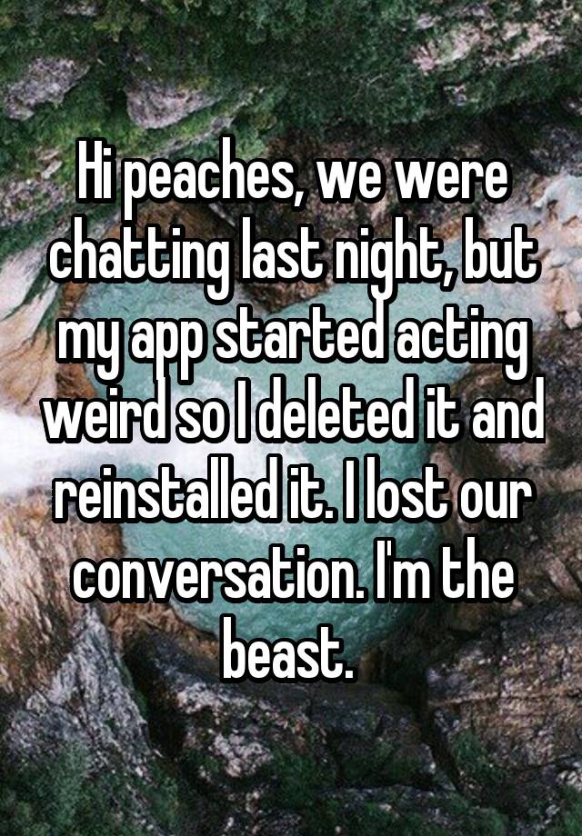 Hi peaches, we were chatting last night, but my app started acting weird so I deleted it and reinstalled it. I lost our conversation. I'm the beast. 