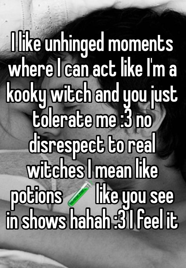 I like unhinged moments where I can act like I'm a kooky witch and you just tolerate me :3 no disrespect to real witches I mean like potions 🧪 like you see in shows hahah :3 I feel it