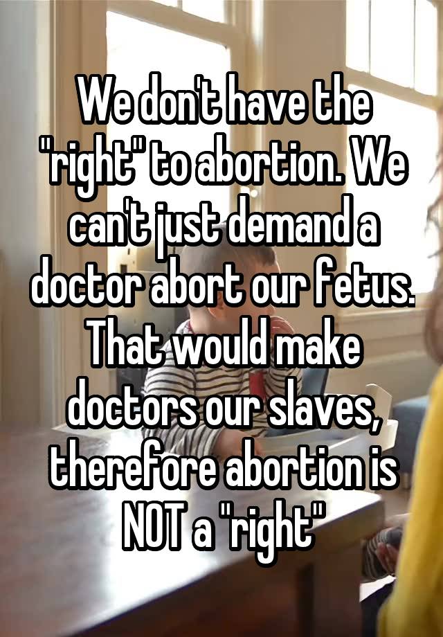 We don't have the "right" to abortion. We can't just demand a doctor abort our fetus. That would make doctors our slaves, therefore abortion is NOT a "right"