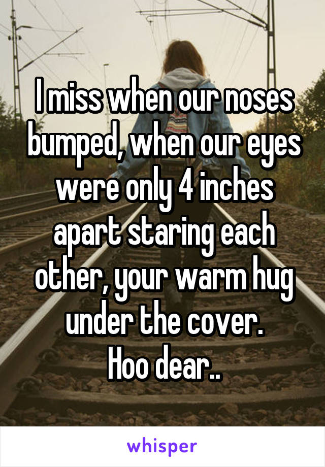 I miss when our noses bumped, when our eyes were only 4 inches apart staring each other, your warm hug under the cover.
Hoo dear..