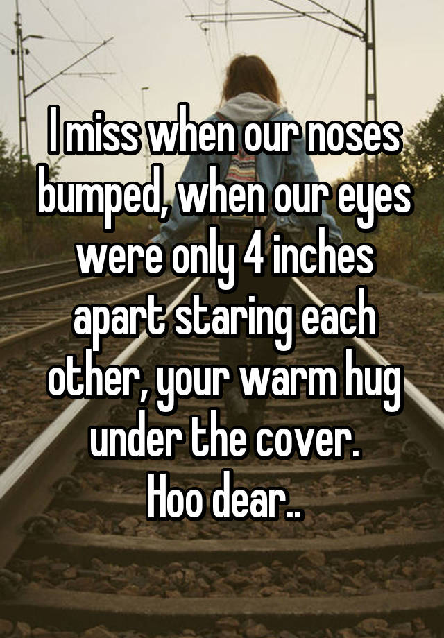 I miss when our noses bumped, when our eyes were only 4 inches apart staring each other, your warm hug under the cover.
Hoo dear..