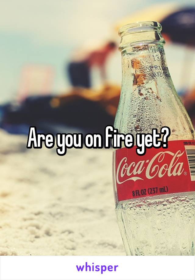 Are you on fire yet?