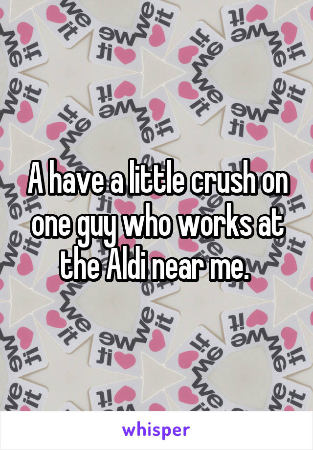 A have a little crush on one guy who works at the Aldi near me. 