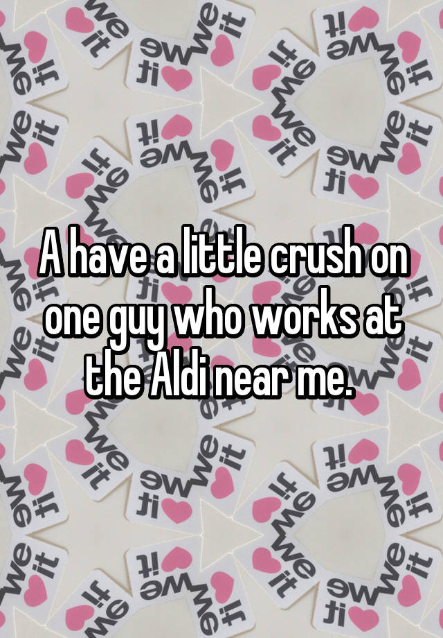 A have a little crush on one guy who works at the Aldi near me. 
