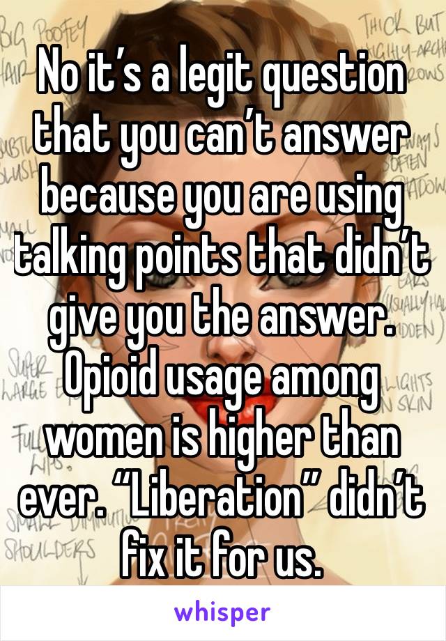 No it’s a legit question that you can’t answer because you are using talking points that didn’t give you the answer. Opioid usage among women is higher than ever. “Liberation” didn’t fix it for us.