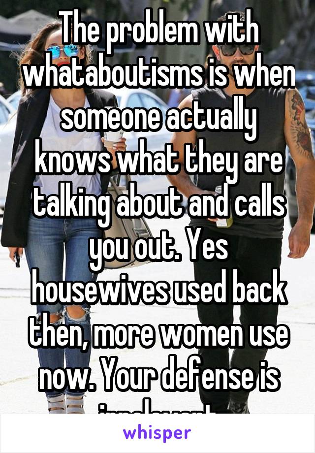 The problem with whataboutisms is when someone actually knows what they are talking about and calls you out. Yes housewives used back then, more women use now. Your defense is irrelevant