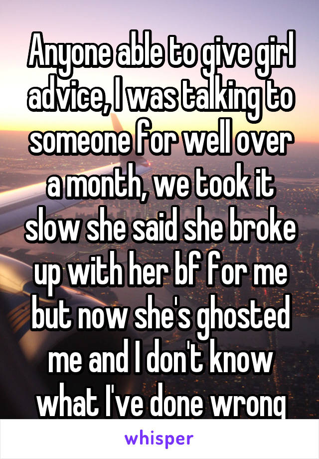Anyone able to give girl advice, I was talking to someone for well over a month, we took it slow she said she broke up with her bf for me but now she's ghosted me and I don't know what I've done wrong